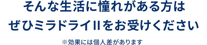 そんな生活に憧れがある方はぜひミラドライⅡをお受けください ※効果には個人差があります