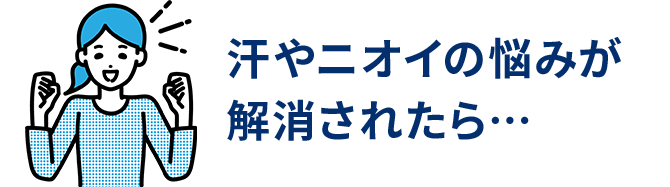 汗やニオイの悩みが解消されたら…